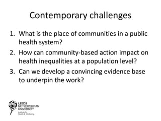 Contemporary challenges
1. What is the place of communities in a public
health system?
2. How can community-based action impact on
health inequalities at a population level?
3. Can we develop a convincing evidence base
to underpin the work?
 