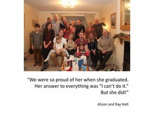 “We were so proud of her when she graduated.
Her answer to everything was “I can’t do it.”
But she did!”
Alison and Ray Holt
 