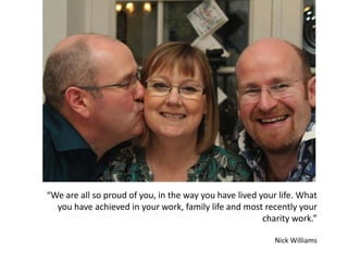 “We are all so proud of you, in the way you have lived your life. What
you have achieved in your work, family life and most recently your
charity work.”
Nick Williams
 