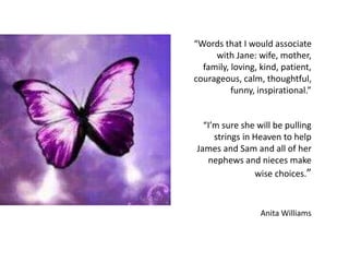 “Words that I would associate
with Jane: wife, mother,
family, loving, kind, patient,
courageous, calm, thoughtful,
funny, inspirational.”
“I’m sure she will be pulling
strings in Heaven to help
James and Sam and all of her
nephews and nieces make
wise choices.”
Anita Williams
 