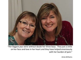 “Her biggest joys were without doubt her three boys. They put a smile
on her face and love in her heart and they have helped enormously
with her burden of pain.”
Anita Williams
 