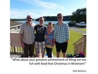 “What about your greatest achievement of filling me too
full with food that Christmas in Wrexham!”
Nick Williams
 