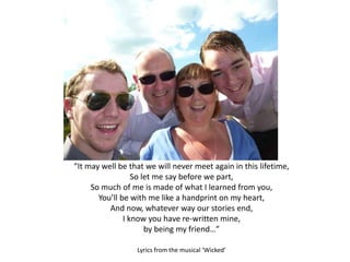“It may well be that we will never meet again in this lifetime,
So let me say before we part,
So much of me is made of what I learned from you,
You’ll be with me like a handprint on my heart,
And now, whatever way our stories end,
I know you have re-written mine,
by being my friend…”
Lyrics from the musical ‘Wicked’
 