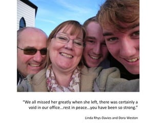 “We all missed her greatly when she left, there was certainly a
void in our office...rest in peace...you have been so strong.”
Linda Rhys-Davies and Dora Weston
 
