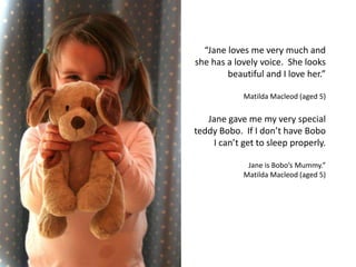 “Jane loves me very much and
she has a lovely voice. She looks
beautiful and I love her.”
Matilda Macleod (aged 5)
Jane gave me my very special
teddy Bobo. If I don’t have Bobo
I can’t get to sleep properly.
Jane is Bobo’s Mummy.”
Matilda Macleod (aged 5)
 