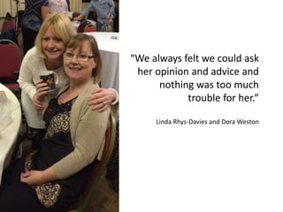 “We always felt we could ask
her opinion and advice and
nothing was too much
trouble for her.”
Linda Rhys-Davies and Dora Weston
 