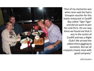 “One of my memories was
when Jane said she had a
Groupon voucher for this
lovely restaurant in Cardiff
Bay called ‘Tiger Tiger’
and did we want to join
her and Chris. On our way
there we found out that it
was in the centre of
Cardiff and was a Night
Club!! We arrived the
oldest there giggling to
ourselves. But we all
enjoyed a lovely meal with
good company.”
Julie Couzens
 