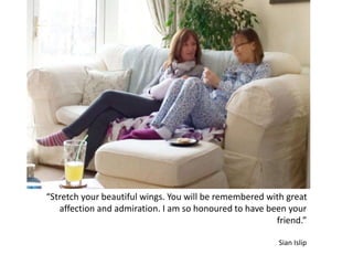 “Stretch your beautiful wings. You will be remembered with great
affection and admiration. I am so honoured to have been your
friend.”
Sian Islip
 