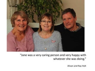 “Jane was a very caring person and very happy with
whatever she was doing.”
Alison and Ray Holt
 