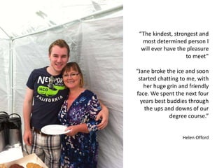 “The kindest, strongest and
most determined person I
will ever have the pleasure
to meet”
“Jane broke the ice and soon
started chatting to me, with
her huge grin and friendly
face. We spent the next four
years best buddies through
the ups and downs of our
degree course.”
Helen Offord
 