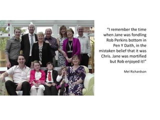 “I remember the time
when Jane was fondling
Rob Perkins bottom in
Pen Y Daith, in the
mistaken belief that it was
Chris. Jane was mortified
but Rob enjoyed it!”
Mel Richardson
 