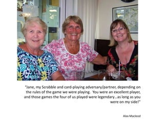 “Jane, my Scrabble and card-playing adversary/partner, depending on
the rules of the game we were playing. You were an excellent player,
and those games the four of us played were legendary…as long as you
were on my side!”
Alex Macleod
 