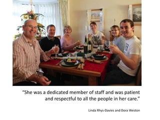 “She was a dedicated member of staff and was patient
and respectful to all the people in her care.”
Linda Rhys-Davies and Dora Weston
 