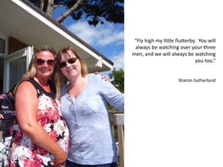 “Fly high my little flutterby. You will
always be watching over your three
men, and we will always be watching
you too.”
Sharon Sutherland
 