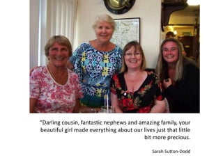 “Darling cousin, fantastic nephews and amazing family, your
beautiful girl made everything about our lives just that little
bit more precious.
Sarah Sutton-Dodd
 