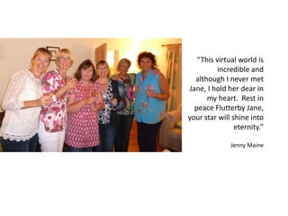 “This virtual world is
incredible and
although I never met
Jane, I hold her dear in
my heart. Rest in
peace Flutterby Jane,
your star will shine into
eternity.”
Jenny Maine
 