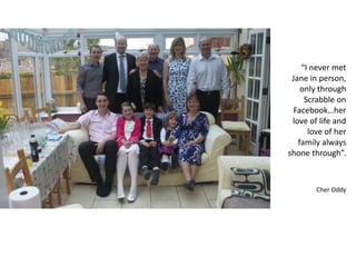 “I never met
Jane in person,
only through
Scrabble on
Facebook…her
love of life and
love of her
family always
shone through”.
Cher Oddy
 