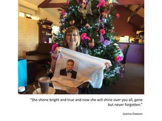 “She shone bright and true and now she will shine over you all, gone
but never forgotten.”
Joanna Dawson
 