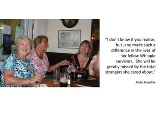 “I don’t know if you realise,
but Jane made such a
difference in the lives of
her fellow Whipple
survivors. She will be
greatly missed by the total
strangers she cared about.”
Ardis Hendrix
 