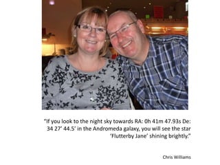“If you look to the night sky towards RA: 0h 41m 47.93s De:
34 27’ 44.5’ in the Andromeda galaxy, you will see the star
‘Flutterby Jane’ shining brightly.”
Chris Williams
 