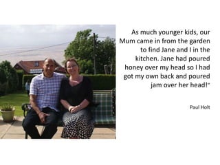 As much younger kids, our
Mum came in from the garden
to find Jane and I in the
kitchen. Jane had poured
honey over my head so I had
got my own back and poured
jam over her head!”
Paul Holt
 