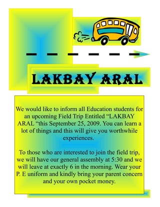 LAKBAY ARAL
We would like to inform all Education students for
  an upcoming Field Trip Entitled “LAKBAY
ARAL “this September 25, 2009. You can learn a
 lot of things and this will give you worthwhile
                   experiences.

 To those who are interested to join the field trip,
we will have our general assembly at 5:30 and we
 will leave at exactly 6 in the morning. Wear your
P. E uniform and kindly bring your parent concern
           and your own pocket money.
 