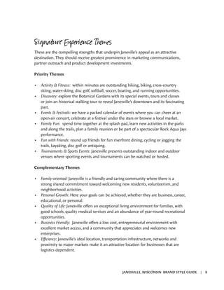Signature Experience Themes
These are the compelling strengths that underpin Janeville’s appeal as an attractive
destination. They should receive greatest prominence in marketing communications,
partner outreach and product development investments.
Priority Themes
•	 Activity & Fitness: within minutes are outstanding hiking, biking, cross-country
skiing, water-skiing, disc golf, softball, soccer, boating, and running opportunities.
•	 Discovery: explore the Botanical Gardens with its special events, tours and classes
or join an historical walking tour to reveal Janesville’s downtown and its fascinating
past.
•	 Events & Festivals: we have a packed calendar of events where you can cheer at an
open-air concert, celebrate at a festival under the stars or browse a local market.
•	 Family Fun: spend time together at the splash pad, learn new activities in the parks
and along the trails, plan a family reunion or be part of a spectacular Rock Aqua Jays
performance.
•	 Fun with Friends: round up friends for fun riverfront dining, cycling or jogging the
trails, kayaking, disc golf or antiquing.
•	 Tournaments & Sports Events: Janesville presents outstanding indoor and outdoor
venues where sporting events and tournaments can be watched or hosted.
Complementary Themes
•	 Family-oriented: Janesville is a friendly and caring community where there is a
strong shared commitment toward welcoming new residents, volunteerism, and
neighborhood activities.
•	 Personal Growth: Here your goals can be achieved, whether they are business, career,
educational, or personal.
•	 Quality of Life: Janesville offers an exceptional living environment for families, with
good schools, quality medical services and an abundance of year-round recreational
opportunities.
•	 Business Friendly: Janesville offers a low cost, entrepreneurial environment with
excellent market access, and a community that appreciates and welcomes new
enterprises.
•	 Efficiency: Janesville’s ideal location, transportation infrastructure, networks and
proximity to major markets make it an attractive location for businesses that are
logistics dependent.
JANESVILLE, WISCONSIN BRAND STYLE GUIDE | 9
 