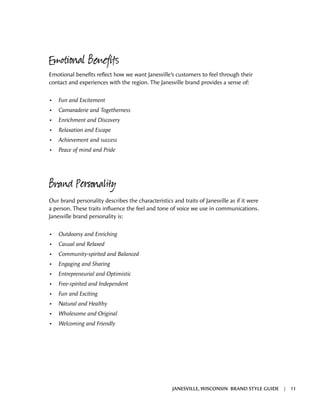 Emotional Benefits
Emotional benefits reflect how we want Janesville’s customers to feel through their
contact and experiences with the region. The Janesville brand provides a sense of:
•	 Fun and Excitement
•	 Camaraderie and Togetherness
•	 Enrichment and Discovery
•	 Relaxation and Escape
•	 Achievement and success
•	 Peace of mind and Pride
Brand Personality
Our brand personality describes the characteristics and traits of Janesville as if it were
a person. These traits influence the feel and tone of voice we use in communications.
Janesville brand personality is:
•	 Outdoorsy and Enriching
•	 Casual and Relaxed
•	 Community-spirited and Balanced
•	 Engaging and Sharing
•	 Entrepreneurial and Optimistic
•	 Free-spirited and Independent
•	 Fun and Exciting
•	 Natural and Healthy
•	 Wholesome and Original
•	 Welcoming and Friendly
JANESVILLE, WISCONSIN BRAND STYLE GUIDE | 11
 