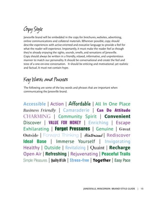 Copy Style
Janesville brand will be embedded in the copy for brochures, websites, advertising,
online communications and collateral materials. Wherever possible, copy should
describe experiences with active-oriented and evocative language to provide a feel for
what the reader will experience. Importantly, it must make the reader feel as though
they’re already enjoying the sights, sounds, smells, and sensations of Janesville.
Copy should always be written in a friendly, relaxed, informative, and unpretentious
manner to match our personality. It should be conversational and create the feel and
tone of a one-on-one conversation. It should be enticing and motivational, yet realistic
and factual. It must not contain hype.
Key Words and Phrases
The following are some of the key words and phrases that are important when
communicating the Janesville brand.
Accessible | Action | Affordable | All In One Place
Business Friendly | Camaraderie | Can Do Attitude
Charming | Community Spirit | Convenient
Discover | Value For Money | Enriching | Escape
Exhilarating | Forget Pressures | Genuine | Great
Outside | Forward Thinking | Historical | Rediscover
Ideal Base | Immerse Yourself | Invigorating
Healthy | Outside | Revitalizing | Quaint | Recharge
Open Air | Refreshing | Rejuvenating | Peaceful Trails
Simple Pleasures | Quality Of Life | Stress-free | Together | Easy Pace
JANESVILLE, WISCONSIN BRAND STYLE GUIDE | 13
 