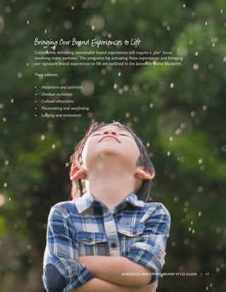 Bringing Our Brand Experiences to Life
Consistently delivering memorable brand experiences will require a 360° focus
involving many partners. The programs for activating these experiences and bringing
our signature brand experiences to life are outlined in the Janesville Brand Blueprint.
They address:
•	 Attractions and activities
•	 Outdoor recreation
•	 Cultural attractions
•	 Placemaking and wayfinding
•	 Lodging and restaurants
JANESVILLE, WISCONSIN BRAND STYLE GUIDE | 17
 