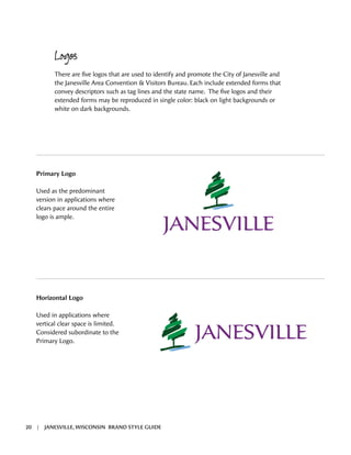 Primary Logo
Used as the predominant
version in applications where
clears pace around the entire
logo is ample.
Logos
There are five logos that are used to identify and promote the City of Janesville and
the Janesville Area Convention & Visitors Bureau. Each include extended forms that
convey descriptors such as tag lines and the state name. The five logos and their
extended forms may be reproduced in single color: black on light backgrounds or
white on dark backgrounds.
Horizontal Logo
Used in applications where
vertical clear space is limited.
Considered subordinate to the
Primary Logo.
20 | JANESVILLE, WISCONSIN BRAND STYLE GUIDE
 