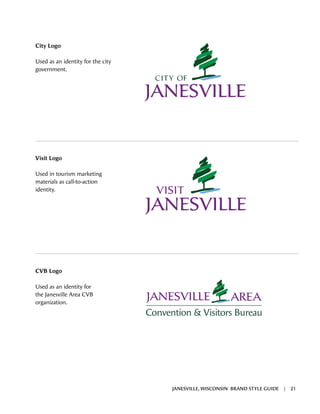 Visit Logo
Used in tourism marketing
materials as call-to-action
identity.
CVB Logo
Used as an identity for
the Janesville Area CVB
organization.
City Logo
Used as an identity for the city
government.
JANESVILLE, WISCONSIN BRAND STYLE GUIDE | 21
 