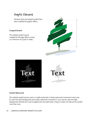 Text Text
Cropped Symbol
The isolated symbol may be
cropped for full page effects as long
as a minimum of 2/3rds is visible.
Graphic Elements
Elements from the isolated symbol have
been modified for graphic effects.
Symbol Watermark
The isolated symbol may be used as a subtle watermark. A white watermark (screened at 20%) may
be used over dark backgrounds and a black watermark (screened at 15%) may be used over light
backgrounds. Overlay text may be applied over the watermarks a long as it does not obscure the symbol
more than 25%.
24 | JANESVILLE, WISCONSIN BRAND STYLE GUIDE
 