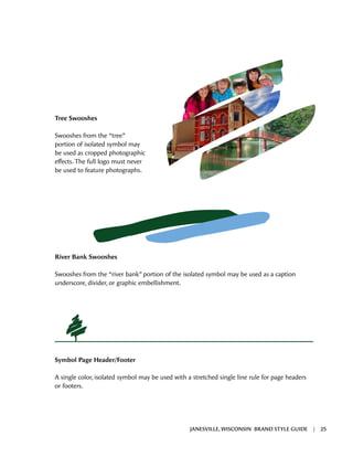 T
Text T
Text
Tree Swooshes
Swooshes from the “tree”
portion of isolated symbol may
be used as cropped photographic
effects. The full logo must never
be used to feature photographs.
Symbol Page Header/Footer
A single color, isolated symbol may be used with a stretched single line rule for page headers
or footers.
River Bank Swooshes
Swooshes from the “river bank” portion of the isolated symbol may be used as a caption
underscore, divider, or graphic embellishment.
JANESVILLE, WISCONSIN BRAND STYLE GUIDE | 25
 