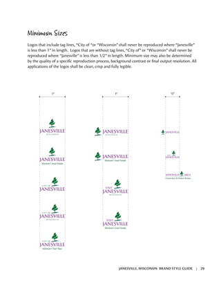 Minimum Sizes
Logos that include tag lines, “City of “or “Wisconsin” shall never be reproduced where “Janesville”
is less than 1” in length. Logos that are without tag lines, “City of” or “Wisconsin” shall never be
reproduced where “Janesville” is less than 1/2” in length. Minimum size may also be determined
by the quality of a specific reproduction process, background contrast or final output resolution. All
applications of the logos shall be clean, crisp and fully legible.
1" 1" 1/2"
JANESVILLE, WISCONSIN BRAND STYLE GUIDE | 29
 