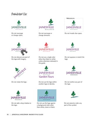 Welcome to
Garden Tours
Prohibited Use
Do not rearrange
or change colors.
Do not rearrange or
change elements.
Do not invade clear space.
Do not obscure any part of
the logo with imagery.
Do not use a single color
other than black or white
unless otherwise indicated in
this guide.
Do not squeeze or stretch the
logo.
Do not rotate the logo. Do not use the logo within
another logo or identity.
Do not outline any part of
the logo.
Do not add a drop shadow to
the logo.
Do not use the logo against
a background color other
than white, cream or black.
Do not extend or alter any
part of the symbol.
30 | JANESVILLE, WISCONSIN BRAND STYLE GUIDE
 