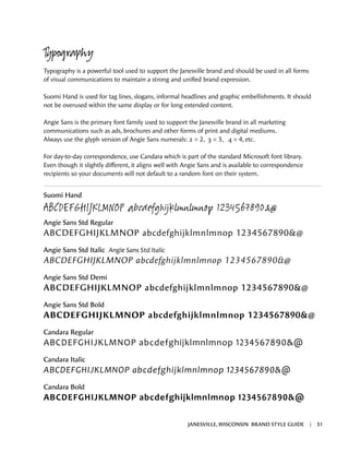 Typography
Typography is a powerful tool used to support the Janesville brand and should be used in all forms
of visual communications to maintain a strong and unified brand expression.
Suomi Hand is used for tag lines, slogans, informal headlines and graphic embellishments. It should
not be overused within the same display or for long extended content.
Angie Sans is the primary font family used to support the Janesville brand in all marketing
communications such as ads, brochures and other forms of print and digital mediums.
Always use the glyph version of Angie Sans numerals: 2 = 2, 3 = 3, 4 = 4, etc.
For day-to-day correspondence, use Candara which is part of the standard Microsoft font library.
Even though it slightly different, it aligns well with Angie Sans and is available to correspondence
recipients so your documents will not default to a random font on their system.
Suomi Hand
ABCDEFGHIJKLMNOP abcdefghijklmnlmnop 1234567890&@
Angie Sans Std Regular
ABCDEFGHIJKLMNOP abcdefghijklmnlmnop 1234567890&@
Angie Sans Std Italic Angie Sans Std Italic
ABCDEFGHIJKLMNOP abcdefghijklmnlmnop 1234567890&@
Angie Sans Std Demi
ABCDEFGHIJKLMNOP abcdefghijklmnlmnop 1234567890&@
Angie Sans Std Bold
ABCDEFGHIJKLMNOP abcdefghijklmnlmnop 1234567890&@
Candara Regular
ABCDEFGHIJKLMNOP abcdefghijklmnlmnop 1234567890&@
Candara Italic
ABCDEFGHIJKLMNOP abcdefghijklmnlmnop 1234567890&@
Candara Bold
ABCDEFGHIJKLMNOP abcdefghijklmnlmnop 1234567890&@
JANESVILLE, WISCONSIN BRAND STYLE GUIDE | 31
 