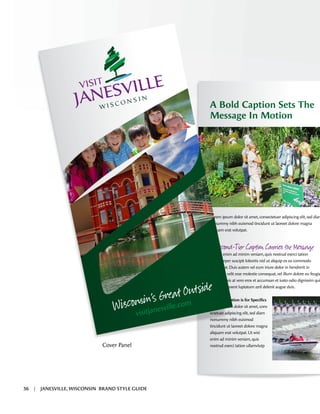 A Bold Caption Sets The
Message In Motion
Lorem ipsum dolor sit amet,consectetuer adipiscing elit,sed diam
nonummy nibh euismod tincidunt ut laoreet dolore magna
aliquam erat volutpat.
A -T r C о C M
Ut wisi enim ad minim veniam,quis nostrud exerci tation
ullamcorper suscipit lobortis nisl ut aliquip ex ea commodo
consequat.Duis autem vel eum iriure dolor in hendrerit in
vulputate velit esse molestie consequat,vel illum dolore eu feugia
nulla facilisis at vero eros et accumsan et iusto odio dignissim qui
blandit praesent luptatum zzril delenit augue duis.
Tertiary Caption is for Speciﬁcs
Lorem ipsum dolor sit amet,cons
ectetuer adipiscing elit,sed diam
nonummy nibh euismod
tincidunt ut laoreet dolore magna
aliquam erat volutpat.Ut wisi
enim ad minim veniam,quis
nostrud exerci tation ullamvlutp
W
’s G at O Þ
visitjanesville.com
visitjanesville.com
Cover Panel
36 | JANESVILLE, WISCONSIN BRAND STYLE GUIDE
 