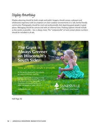 Display Advertising
Display adversing should be bold, simple and joyful. Imagery should convey a pleasant and
wholesome experience with an emphasis on clean outdoor environments in a safe, family friendly
community. Photography should be vivid and professionally shot depicting good people in great
places. Messaging should be concise and with an informal tone. Floating captions should include
as few words as possible – less is always more. The “visitjanesville” url and contact phone numbers
should be included in all ads.
The Grass is
Always Greener
on Wisconsin’s
South Side.
Come get your free sample in Janesville.
Its the perfect destination for a family
get-away or business meeting.
Contact a Janesville Concierge to help
you plan your next vacation, group tour
or business event by calling the
Convention & Visitors Bureau at:
(800) 48-PARKS or (608) 757-3171
visitjanesville.com
Half Page Ad
38 | JANESVILLE, WISCONSIN BRAND STYLE GUIDE
 