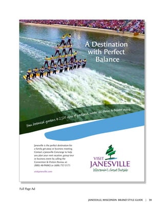 A Destination
with Perfect
Balance
Janesville is the perfect destination for
a family get-away or business meeting.
Contact a Janesville Concierge to help
you plan your next vacation, group tour
or business event by calling the
Convention & Visitors Bureau at:
(800) 48-PARKS or (608) 757-3171
visitjanesville.com
Êl s to 2,500 ¬
, i s to at
Full Page Ad
JANESVILLE, WISCONSIN BRAND STYLE GUIDE | 39
 