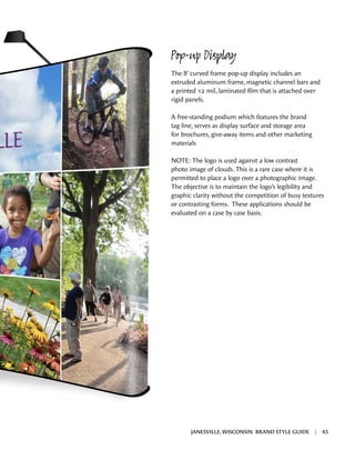 Pop-up Display
The 8’ curved frame pop-up display includes an
extruded aluminum frame, magnetic channel bars and
a printed 12 mil, laminated film that is attached over
rigid panels.
A free-standing podium which features the brand
tag line, serves as display surface and storage area
for brochures, give-away items and other marketing
materials
NOTE: The logo is used against a low contrast
photo image of clouds. This is a rare case where it is
permitted to place a logo over a photographic image.
The objective is to maintain the logo’s legibility and
graphic clarity without the competition of busy textures
or contrasting forms. These applications should be
evaluated on a case by case basis.
JANESVILLE, WISCONSIN BRAND STYLE GUIDE | 43
 