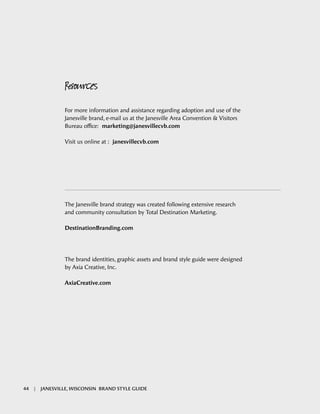 Resources
For more information and assistance regarding adoption and use of the
Janesville brand, e-mail us at the Janesville Area Convention & Visitors
Bureau office: marketing@janesvillecvb.com
Visit us online at : janesvillecvb.com
The Janesville brand strategy was created following extensive research
and community consultation by Total Destination Marketing.
DestinationBranding.com
The brand identities, graphic assets and brand style guide were designed
by Axia Creative, Inc.
AxiaCreative.com
44 | JANESVILLE, WISCONSIN BRAND STYLE GUIDE
 