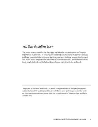 The brand strategy provides the directions and ideas for portraying and unifying the
experiences of Janesville. In conjunction with the Janesville Brand Blueprint, it acts as a
guidance system to inform communications, experience delivery, product development
and public policy programs that affect the local visitor economy. It will shape what we
want people to think and feel about Janesville as a place to visit, live and work.
The purpose of this Brand Style Guide is to provide examples and ideas of the type of images and
subjects that should be used to present the Janesville Brand. Some of the images used in the Guide
are from stock images that may feature subjects at locations outside of the city, and are provided as
examples only.
How These Guidelines Work
JANESVILLE, WISCONSIN BRAND STYLE GUIDE | 3
 