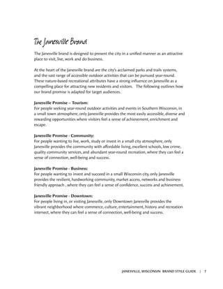 The Janesville Brand
The Janesville brand is designed to present the city in a unified manner as an attractive
place to visit, live, work and do business.
At the heart of the Janesville brand are the city’s acclaimed parks and trails systems,
and the vast range of accessible outdoor activities that can be pursued year-round.
These nature-based recreational attributes have a strong influence on Janesville as a
compelling place for attracting new residents and visitors. The following outlines how
our brand promise is adapted for target audiences.
Janesville Promise – Tourism:
For people seeking year-round outdoor activities and events in Southern Wisconsin, in
a small town atmosphere, only Janesville provides the most easily accessible, diverse and
rewarding opportunities where visitors feel a sense of achievement, enrichment and
escape.
Janesville Promise - Community:
For people wanting to live, work, study or invest in a small city atmosphere, only
Janesville provides the community with affordable living, excellent schools, low crime,
quality community services, and abundant year-round recreation, where they can feel a
sense of connection, well-being and success.
Janesville Promise - Business:
For people wanting to invest and succeed in a small Wisconsin city, only Janesville
provides the resilient, hardworking community, market access, networks and business
friendly approach , where they can feel a sense of confidence, success and achievement.
Janesville Promise - Downtown:
For people living in, or visiting Janesville, only Downtown Janesville provides the
vibrant neighborhood where commerce, culture, entertainment, history and recreation
intersect, where they can feel a sense of connection, well-being and success.
JANESVILLE, WISCONSIN BRAND STYLE GUIDE | 7
 