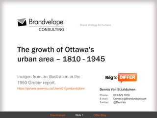 Brand strategy for humans.




The growth of Ottawa's
urban area – 1810 - 1945

Images from an illustration in the
1950 Greber report.
https://qshare.queensu.ca/Users01/gordond/planningcanadascapital/greber1950/plate6.htm
                                                        Dennis Van Staalduinen
                                                           Phone:       613.829.1919
                                                           E-mail:      DennisV@Brandvelope.com
                                                           Twitter:     @DenVan



                      Brandvelope
                            WWW.BRANDVELOPE.COMDiffer Blog
                                    Slide 1                                                  Slide 1
 