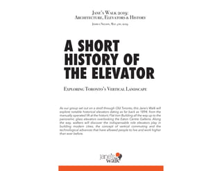 A SHORT
HISTORY OF
THE ELEVATOR
Jane’s Walk 2019:
Architecture, Elevators & History
Exploring Toronto’s Vertical Landscape
Joshua Nelson, May 4th, 2019
As our group set out on a stroll through Old Toronto, this Jane’s Walk will
explore notable historical elevators dating as far back as 1894, from the
manually operated lift at the historic Flat Iron Building all the way up to the
panoramic glass elevators overlooking the Eaton Centre Galleria. Along
the way, walkers will discover the indispensable role elevators play in
building modern cities, the concept of vertical commuting and the
technological advances that have allowed people to live and work higher
than ever before.
 