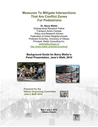 Measures To Mitigate Intersections
    That Are Conflict Zones
        For Pedestrians
                Dr. Barry Wellar
         Distinguished Research Fellow
            Transport Action Canada
          Policy and Research Advisor
     Federation of Urban Neighbourhoods
    Professor Emeritus, University of Ottawa
        Principal, Wellar Consulting Inc.
               wellarb@uottawa.ca
     http://www.wellar.ca/wellarconsulting/


  Background Guide for Barry Wellar’s
  Panel Presentation, Jane’s Walk, 2010




Prepared for the
Ottawa Organizing Committee
Jane’s Walk 2010




               May 1 and 2, 2010
                Ottawa, Ontario
 