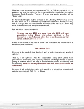 Measures To Mitigate Intersections That Are Conflict Zones For Pedestrians – Panel Presentation



Moreover, there are other “countermeasures” in the WSI reports which, on the
evidence, are even more effective than the ones identified to date for the so-called
Pedestrian Safety Evaluation Program. One can only wonder when they will be
“discovered”.

By the time that the pilot study is complete in 2013, the City of Ottawa may know a
bit more about two of its 900 or so signalized intersections than it does now. Only
898 or so to go. And, by 2013 someone working at or for the City of Ottawa may
know a bit more about the design and use indexes.

But, and this is the critical question,

        Between now and 2013, and even years after 2013, will many
        pedestrians using Ottawa intersections continue to find
        themselves in conflict zones rather than in safety zones, comfort
        zones, and convenience zones?

Based on the events of the past 15 years, I am fearful that the answer will be a
resounding and unfortunate,

                                      “Yes, dammit, yes”.

However, in the spirit of Jane Jacobs, I wish to end my remarks on a note of
optimism.

That is, I am optimistic that this presentation, along other Jane’s Walk
presentations and events, and especially the force for change created by people
joining in common cause, will help to accelerate the process of achieving and
implementing Measures to Mitigate Intersections that Are Conflict Zones for
Pedestrians.

No doubt it will be both informative and rewarding to re-visit this expression of
optimism during Jane’s Walk 2011 in Ottawa.




Barry Wellar                                                                        Jane’s Walk 2010
                                                  10
 