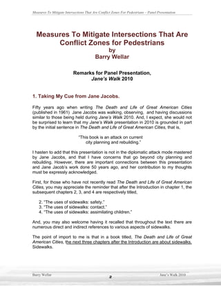 Measures To Mitigate Intersections That Are Conflict Zones For Pedestrians – Panel Presentation




  Measures To Mitigate Intersections That Are
       Conflict Zones for Pedestrians
                                              by
                                         Barry Wellar

                           Remarks for Panel Presentation,
                                 Jane’s Walk 2010


1. Taking My Cue from Jane Jacobs.

Fifty years ago when writing The Death and Life of Great American Cities
(published in 1961) Jane Jacobs was walking, observing, and having discussions
similar to those being held during Jane’s Walk 2010. And, I expect, she would not
be surprised to learn that my Jane’s Walk presentation in 2010 is grounded in part
by the initial sentence in The Death and Life of Great American Cities, that is,

                              “This book is an attack on current
                                  city planning and rebuilding.”

I hasten to add that this presentation is not in the diplomatic attack mode mastered
by Jane Jacobs, and that I have concerns that go beyond city planning and
rebuilding. However, there are important connections between this presentation
and Jane Jacob’s work done 50 years ago, and her contribution to my thoughts
must be expressly acknowledged.

First, for those who have not recently read The Death and Life of Great American
Cities, you may appreciate the reminder that after the Introduction in chapter 1, the
subsequent chapters 2, 3, and 4 are respectively titled,

    2. “The uses of sidewalks: safety.”
    3. “The uses of sidewalks: contact.”
    4. “The uses of sidewalks: assimilating children.”

And, you may also welcome having it recalled that throughout the text there are
numerous direct and indirect references to various aspects of sidewalks.

The point of import to me is that in a book titled, The Death and Life of Great
American Cities, the next three chapters after the Introduction are about sidewalks.
Sidewalks.




Barry Wellar                                                                        Jane’s Walk 2010
                                                   2
 