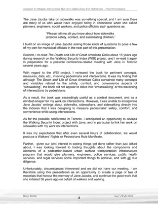 Measures To Mitigate Intersections That Are Conflict Zones For Pedestrians – Panel Presentation



The Jane Jacobs take on sidewalks was something special, and I am sure there
are many of us who would have enjoyed being in attendance when she asked
planners, engineers, social workers, and police officials such questions as,

                    “Please tell me all you know about how sidewalks
                    promote safety, contact, and assimilating children.”

I build on an image of Jane Jacobs asking those kinds of questions to pose a few
of my own for municipal officials in the next part of this presentation.

Second, I re-read The Death and Life of Great American Cities about 15 years ago
during research on the Walking Security Index (WSI) project, and I re-read it again
in preparation for a possible conference-related meeting with Jane in Toronto
several years ago.

With regard to the WSI project, I reviewed the book for pertinent concepts,
measures, data, etc., involving pedestrians and intersections. It was my finding that
although The Death and Life of Great American Cities contained many concepts
and variables related to the safety, comfort, and convenience aspects of
“sidewalking”, the book did not appear to delve into “crosswalking” or the traversing
of intersections by pedestrians.

As a result, the book was exceedingly useful as a context document, and as a
mindset-shaper for my work on intersections. However, I was unable to incorporate
Jane Jacobs’ writings about sidewalks, sidewalkers, and sidewalking directly into
the indexes that I was designing to measure pedestrians’ safety, comfort, and
convenience while using intersections.

As for the possible conference in Toronto, I anticipated an opportunity to discuss
the Walking Security Index project with Jane, and in particular to link her work on
sidewalks with my work on intersections.

It was my expectation that after even several hours of collaboration, we would
produce a Walkers’ Rights or Pedestrians Rule Manifesto.

Further, given our joint interest in seeing things get done rather than just talked
about, I was looking forward to trading thoughts about the components and
elements of a pedestrian-based urban surface transportation infrastructure
program that would give planners, engineers, police services, public health
services, and legal services some important things to achieve, and with all due
diligence.

Unfortunately, circumstances intervened and we did not have our meeting. I am
therefore using this presentation as an opportunity to create a page or two of
materials that honour the memory of Jane Jacobs, and continue the good work that
she initiated 50 years ago on behalf of walkers and walking.




Barry Wellar                                                                        Jane’s Walk 2010
                                                   3
 